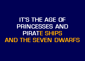 IT'S THE AGE OF
PRINCESSES AND
PIRATE SHIPS
AND THE SEVEN DWARFS