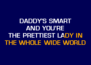 DADDYS SMART
AND YOU'RE
THE PRE'ITIEST LADY IN
THE WHOLE WIDE WORLD