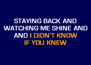 STAYING BACK AND
WATCHING ME SHINE AND
AND I DIDN'T KNOW
IF YOU KNEW