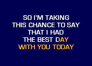 SO I'M TAKING
THIS CHANCE TO SAY
THAT I HAD
THE BEST DAY
WITH YOU TODAY