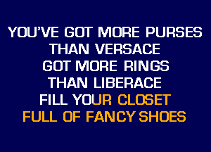 YOU'VE GOT MORE PURSES
THAN VERSACE
GOT MORE RINGS
THAN LIBERACE
FILL YOUR CLOSET
FULL OF FANCY SHOES