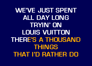 WE'VE JUST SPENT
ALL DAY LONG
TRYIN' ON
LOUIS VUI'ITON
THERE'S A THOUSAND
THINGS
THAT I'D RATHER DO