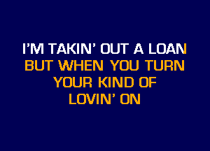 I'M TAKIN' OUT A LOAN
BUT WHEN YOU TURN

YOUR KIND OF
LOVIN' ON