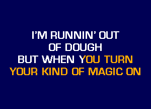 I'M RUNNIN' OUT
OF DOUGH
BUT WHEN YOU TURN
YOUR KIND OF MAGIC ON