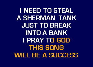 I NEED TO STEAL
A SHERMAN TANK
JUST TO BREAK
INTO A BANK
I PRAY TO GOD
THIS SONG
WILL BE A SUCCESS