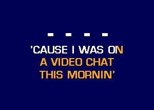 'CAUSE I WAS ON

A VIDEO CHAT
THIS MORNIN'