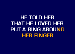 HE TOLD HER
THAT HE LOVED HER
PUT A RING AROUND

HER FINGER