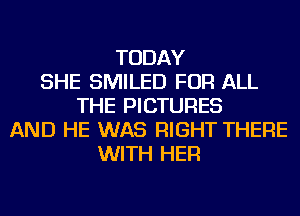 TODAY
SHE SMILED FOR ALL
THE PICTURES
AND HE WAS RIGHT THERE
WITH HER