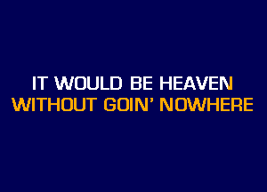 IT WOULD BE HEAVEN
WITHOUT GOIN' NOWHERE