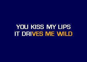YOU KISS MY LIPS

IT DRIVES ME WILD