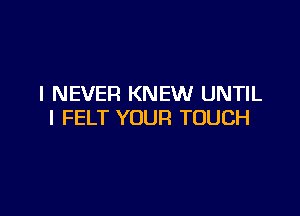 I NEVER KNEW UNTIL

l FELT YOUR TOUCH