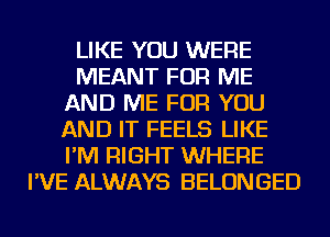 LIKE YOU WERE
MEANT FOR ME
AND ME FOR YOU
AND IT FEELS LIKE
I'M RIGHT WHERE
I'VE ALWAYS BELONGED