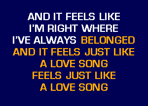 AND IT FEELS LIKE
I'M RIGHT WHERE
I'VE ALWAYS BELONGED
AND IT FEELS JUST LIKE
A LOVE SONG
FEELS JUST LIKE
A LOVE SONG