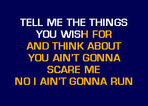 TELL ME THE THINGS
YOU WISH FOR
AND THINK ABOUT
YOU AIN'T GONNA
SCARE ME
NO I AINT GONNA RUN