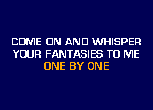 COME ON AND WHISPER
YOUR FANTASIES TO ME
ONE BY ONE