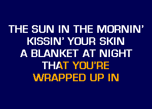 THE SUN IN THE MORNIN'
KISSIN' YOUR SKIN
A BLANKET AT NIGHT
THAT YOU'RE
WRAPPED UP IN