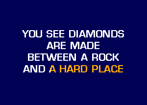 YOU SEE DIAMONDS
ARE MADE
BETWEEN A ROCK
AND A HARD PLACE