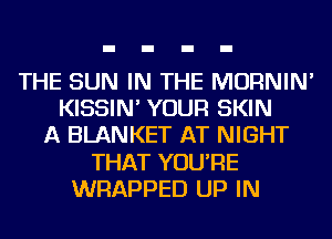 THE SUN IN THE MORNIN'
KISSIN' YOUR SKIN
A BLANKET AT NIGHT
THAT YOU'RE
WRAPPED UP IN