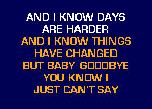 AND I KNOW DAYS
ARE HARDER
AND I KNOW THINGS
HAVE CHANGED
BUT BABY GOODBYE
YOU KNOW I
JUST CAN'T SAY