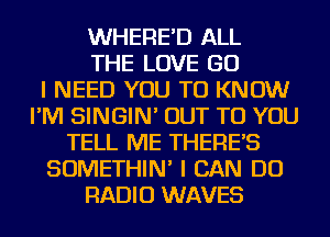 WHERE'D ALL
THE LOVE GO
I NEED YOU TO KNOW
I'M SINGIN' OUT TO YOU
TELL ME THERE'S
SOMETHIN' I CAN DO
RADIO WAVES