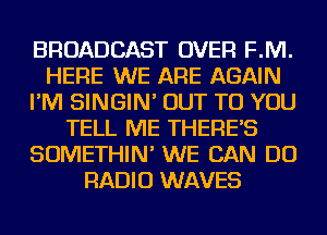 BROADCAST OVER F.M.
HERE WE ARE AGAIN
I'M SINGIN' OUT TO YOU
TELL ME THERE'S
SOMETHIN' WE CAN DO
RADIO WAVES