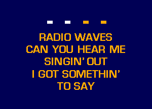 RADIO WAVES
CAN YOU HEAR ME

SINGIN'OUT

I GOT SOMETHIN'
TO SAY
