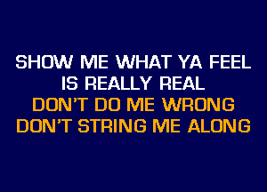 SHOW ME WHAT YA FEEL
IS REALLY REAL
DON'T DO ME WRONG
DON'T STRING ME ALONG