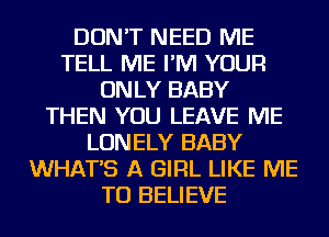 DON'T NEED ME
TELL ME I'M YOUR
ONLY BABY
THEN YOU LEAVE ME
LONELY BABY
WHAT'S A GIRL LIKE ME
TO BELIEVE