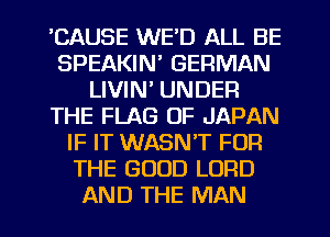 'CAUSE WE'D ALL BE
SPEAKIN' GERMAN
LIVIN' UNDER
THE FLAG OF JAPAN
IF IT WASNT FOR
THE GOOD LORD
AND THE MAN