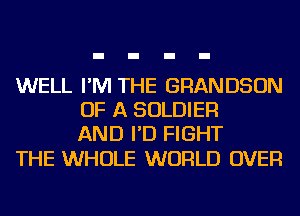 WELL I'M THE GRANDSON
OF A SOLDIER
AND I'D FIGHT

THE WHOLE WORLD OVER