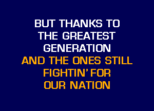 BUT THANKS TO
THE GREATEST
GENERATION
AND THE ONES STILL
FIGHTIN' FOR
OUR NATION

g
