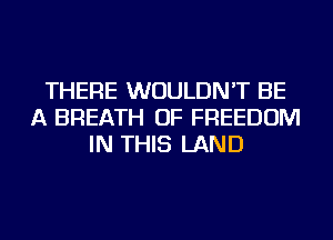 THERE WOULDN'T BE
A BREATH OF FREEDOM
IN THIS LAND
