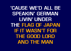 'CAUSE WE'D ALL BE
SPEAKIN' GERMAN
LIVIN' UNDER
THE FLAG OF JAPAN
IF IT WASNT FOR
THE GOOD LORD
AND THE MAN
