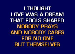 I THOUGHT
LOVE WAS A DREAM
THAT FOOLS SHARED

NOBODY PRAYS
AND NOBODY CARES
FOR NO ONE
BUT THEMSELVES