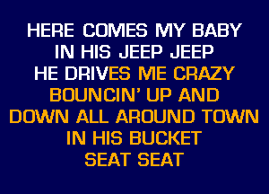 HERE COMES MY BABY
IN HIS JEEP JEEP
HE DRIVES ME CRAZY
BOUNCIN' UP AND
DOWN ALL AROUND TOWN
IN HIS BUCKET
SEAT SEAT