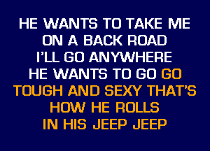 HE WANTS TO TAKE ME
ON A BACK ROAD
I'LL GO ANYWHERE
HE WANTS TO GO GO
TOUGH AND SEXY THAT'S
HOW HE ROLLS
IN HIS JEEP JEEP