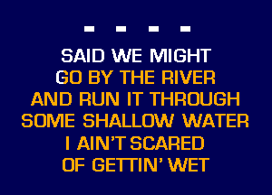 SAID WE MIGHT
GO BY THE RIVER
AND RUN IT THROUGH
SOME SHALLOW WATER
I AIN'T SCARED
OF GE'ITIN' WET