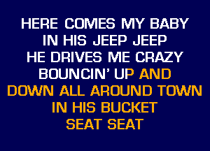 HERE COMES MY BABY
IN HIS JEEP JEEP
HE DRIVES ME CRAZY
BOUNCIN' UP AND
DOWN ALL AROUND TOWN
IN HIS BUCKET
SEAT SEAT