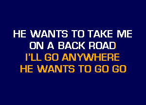 HE WANTS TO TAKE ME
ON A BACK ROAD
I'LL GO ANYWHERE
HE WANTS TO GO GO