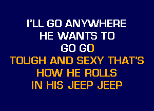 I'LL GO ANYWHERE
HE WANTS TO
GO GO
TOUGH AND SEXY THAT'S
HOW HE ROLLS
IN HIS JEEP JEEP
