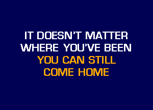 IT DOESN'T MATTER
WHERE YOUVE BEEN
YOU CAN STILL
COME HOME