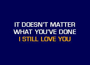 IT DOESN'T MATTER
WHAT YOU'VE DONE
I STILL LOVE YOU