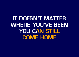 IT DOESN'T MATTER
WHERE YOUVE BEEN
YOU CAN STILL
COME HOME