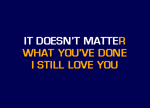 IT DOESN'T MATTER
WHAT YOU'VE DONE
I STILL LOVE YOU