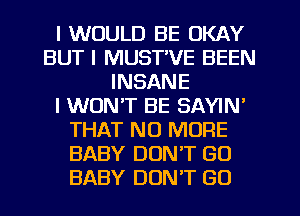 I WOULD BE OKAY
BUT I MUST'VE BEEN
INSANE
I WON'T BE SAYIN'
THAT NO MORE
BABY DON'T GO
BABY DON'T GO