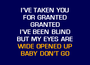 I'VE TAKEN YOU
FOR GRANTED
GRANTED
I'VE BEEN BLIND
BUT MY EYES ARE
WIDE OPENED UP

BABY DON'T GO l