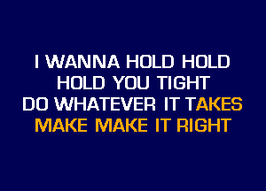 I WANNA HOLD HOLD
HOLD YOU TIGHT
DO WHATEVER IT TAKES
MAKE MAKE IT RIGHT