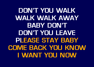 DON'T YOU WALK
WALK WALK AWAY
BABY DON'T
DON'T YOU LEAVE
PLEASE STAY BABY
COME BACK YOU KNOW
I WANT YOU NOW