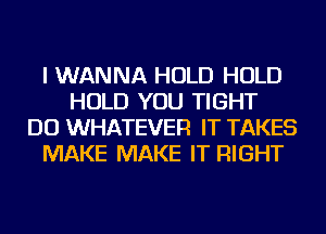 I WANNA HOLD HOLD
HOLD YOU TIGHT
DO WHATEVER IT TAKES
MAKE MAKE IT RIGHT