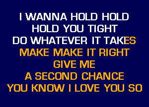 I WANNA HOLD HOLD
HOLD YOU TIGHT
DO WHATEVER IT TAKES
MAKE MAKE IT RIGHT
GIVE ME
A SECOND CHANCE
YOU KNOW I LOVE YOU SO